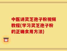 中医讲灵芝孢子粉视频教程(学习灵芝孢子粉的正确食用方法)