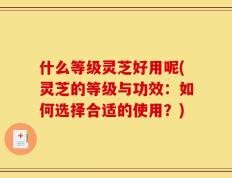 什么等级灵芝好用呢(灵芝的等级与功效：如何选择合适的使用？)