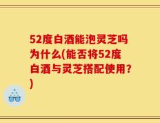 52度白酒能泡灵芝吗为什么(能否将52度白酒与灵芝搭配使用？)