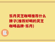 乐丹灵芝咖啡推荐什么牌子(推荐好喝的灵芝咖啡品牌-乐丹)