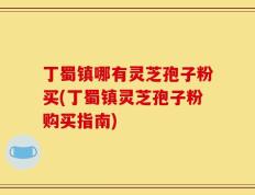 丁蜀镇哪有灵芝孢子粉买(丁蜀镇灵芝孢子粉购买指南)