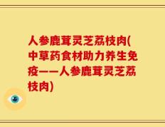 人参鹿茸灵芝荔枝肉(中草药食材助力养生免疫——人参鹿茸灵芝荔枝肉)
