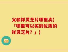 义和祥灵芝片哪里卖(「哪里可以买到优质的祥灵芝片？」)