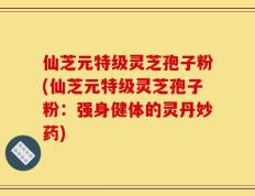 仙芝元特级灵芝孢子粉(仙芝元特级灵芝孢子粉：强身健体的灵丹妙药)