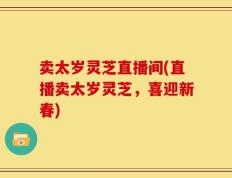 卖太岁灵芝直播间(直播卖太岁灵芝，喜迎新春)