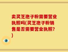 卖灵芝孢子粉需要营业执照吗(灵芝孢子粉销售是否需要营业执照？)