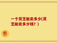 一个灵芝能卖多少(灵芝能卖多少钱？)