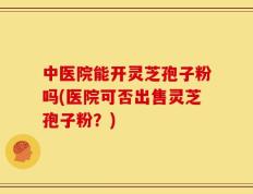 中医院能开灵芝孢子粉吗(医院可否出售灵芝孢子粉？)