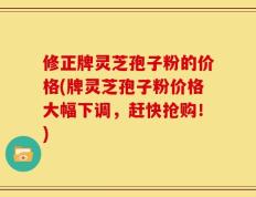 修正牌灵芝孢子粉的价格(牌灵芝孢子粉价格大幅下调，赶快抢购！)