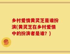 乡村爱情黄灵芝是谁扮演(黄灵芝在乡村爱情中的扮演者是谁？)