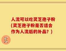 人流可以吃灵芝孢子粉(灵芝孢子粉是否适合作为人流后的补品？)