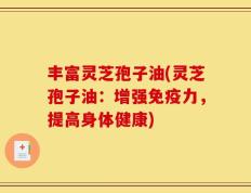 丰富灵芝孢子油(灵芝孢子油：增强免疫力，提高身体健康)