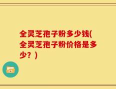 全灵芝孢子粉多少钱(全灵芝孢子粉价格是多少？)