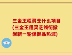 三金王程灵芝什么项目(三金王程灵芝领衔掀起新一轮保健品热波)