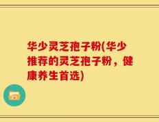 华少灵芝孢子粉(华少推荐的灵芝孢子粉，健康养生首选)