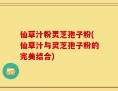 仙草汁粉灵芝孢子粉(仙草汁与灵芝孢子粉的完美结合)