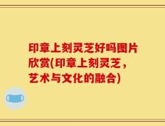 印章上刻灵芝好吗图片欣赏(印章上刻灵芝，艺术与文化的融合)