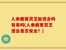 人参鹿茸灵芝能混合吗有毒吗(人参鹿茸灵芝混合是否安全？)