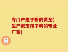 专门产孢子粉的灵芝(生产灵芝孢子粉的专业厂家)