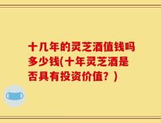 十几年的灵芝酒值钱吗多少钱(十年灵芝酒是否具有投资价值？)