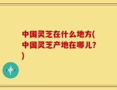中国灵芝在什么地方(中国灵芝产地在哪儿？)