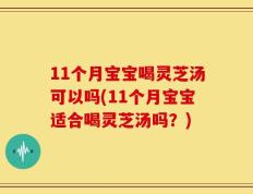 11个月宝宝喝灵芝汤可以吗(11个月宝宝适合喝灵芝汤吗？)