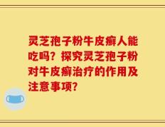灵芝孢子粉牛皮癣人能吃吗？探究灵芝孢子粉对牛皮癣治疗的作用及注意事项？