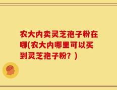 农大内卖灵芝孢子粉在哪(农大内哪里可以买到灵芝孢子粉？)