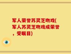 军人荣誉苏灵芝吻戏(军人苏灵芝吻戏成荣誉，受瞩目)