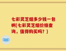 七彩灵芝烟多少钱一包啊(七彩灵芝烟价格查询，值得购买吗？)
