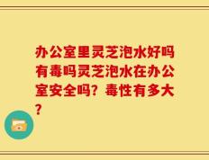 办公室里灵芝泡水好吗有毒吗灵芝泡水在办公室安全吗？毒性有多大？