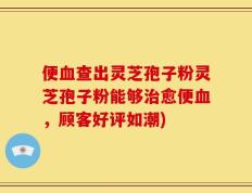 便血查出灵芝孢子粉灵芝孢子粉能够治愈便血，顾客好评如潮)