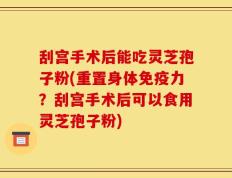 刮宫手术后能吃灵芝孢子粉(重置身体免疫力？刮宫手术后可以食用灵芝孢子粉)