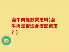 卤牛肉能放灵芝吗(卤牛肉是否适合搭配灵芝？)