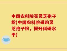 中国农科院买灵芝孢子粉(中国农科院采购灵芝孢子粉，提升科研水平)