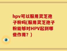 hpv可以服用灵芝孢子粉吗(服用灵芝孢子粉能够对HPV起到哪些作用？)