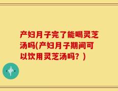 产妇月子完了能喝灵芝汤吗(产妇月子期间可以饮用灵芝汤吗？)