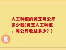 人工种植的灵芝每公斤多少钱(灵芝人工种植，每公斤收益多少？)