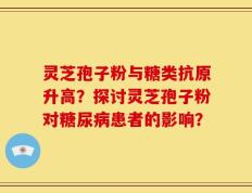灵芝孢子粉与糖类抗原升高？探讨灵芝孢子粉对糖尿病患者的影响？