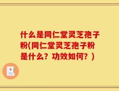 什么是同仁堂灵芝孢子粉(同仁堂灵芝孢子粉是什么？功效如何？)