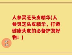 人参灵芝头皮精华(人参灵芝头皮精华，打造健康头皮的必备护发好物！)