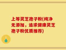 上等灵芝孢子粉(纯净无添加，追求健康灵芝孢子粉优质推荐)