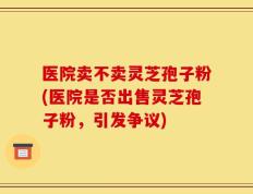 医院卖不卖灵芝孢子粉(医院是否出售灵芝孢子粉，引发争议)