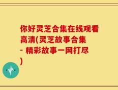 你好灵芝合集在线观看高清(灵芝故事合集 - 精彩故事一网打尽)