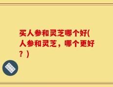 买人参和灵芝哪个好(人参和灵芝，哪个更好？)