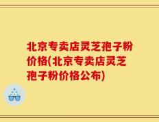 北京专卖店灵芝孢子粉价格(北京专卖店灵芝孢子粉价格公布)