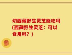切西藏野生灵芝能吃吗(西藏野生灵芝：可以食用吗？)