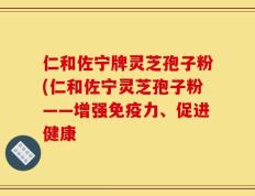 仁和佐宁牌灵芝孢子粉(仁和佐宁灵芝孢子粉——增强免疫力、促进健康
