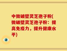 中微破壁灵芝孢子粉(微破壁灵芝孢子粉：提高免疫力，提升健康水平)