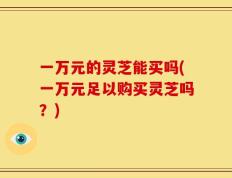 一万元的灵芝能买吗(一万元足以购买灵芝吗？)